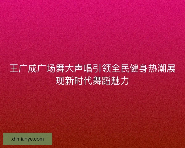 王广成广场舞大声唱引领全民健身热潮展现新时代舞蹈魅力 王广成广场舞大声唱引领全民健身热潮展现新时代舞蹈魅力