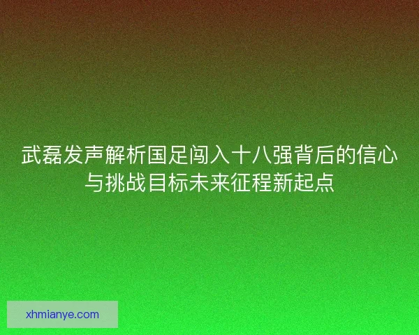 武磊发声解析国足闯入十八强背后的信心与挑战目标未来征程新起点 武磊发声解析国足闯入十八强背后的信心与挑战目标未来征程新起点