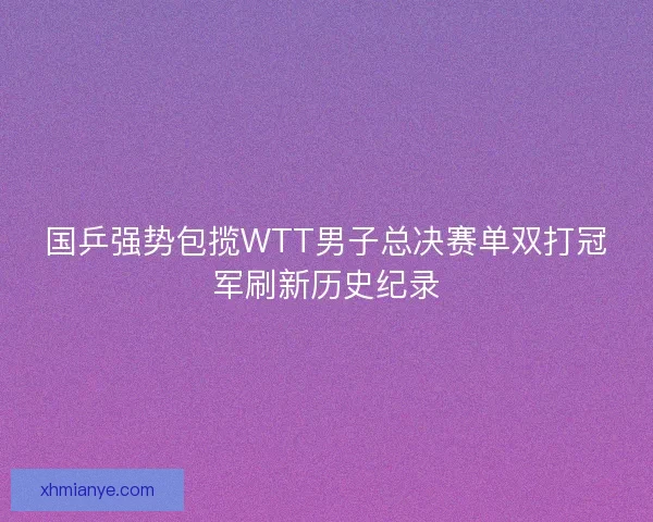 国乒强势包揽WTT男子总决赛单双打冠军刷新历史纪录