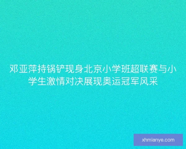 邓亚萍持锅铲现身北京小学班超联赛与小学生激情对决展现奥运冠军风采