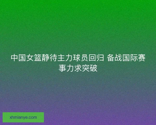 中国女篮静待主力球员回归 备战国际赛事力求突破