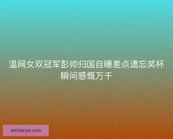 温网女双冠军彭帅归国自曝差点遗忘奖杯瞬间感慨万千