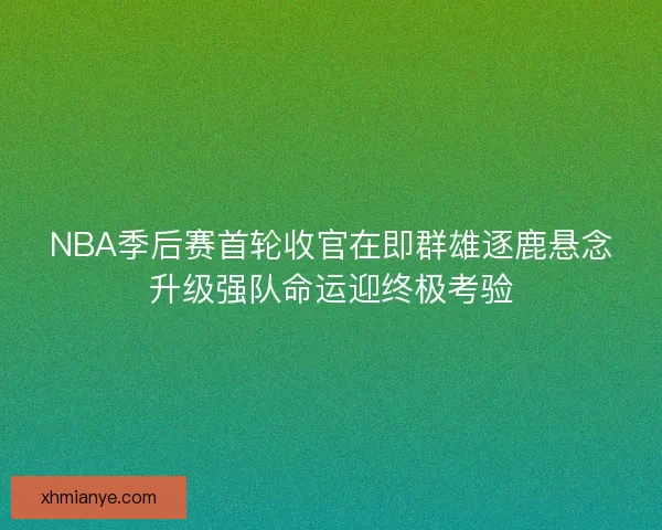 NBA季后赛首轮收官在即群雄逐鹿悬念升级强队命运迎终极考验