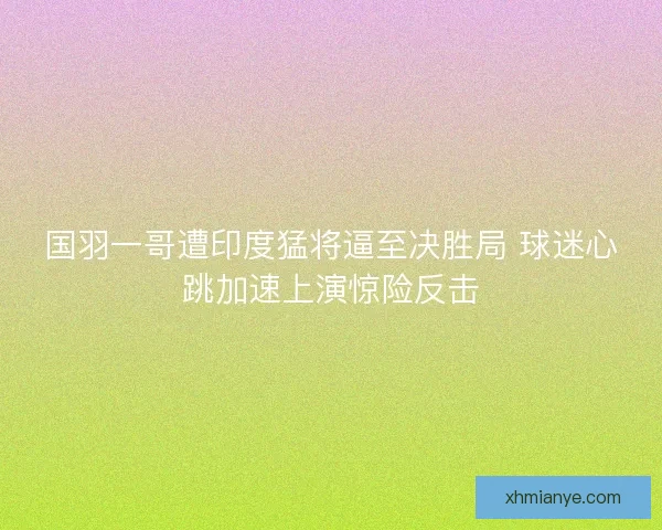 国羽一哥遭印度猛将逼至决胜局 球迷心跳加速上演惊险反击