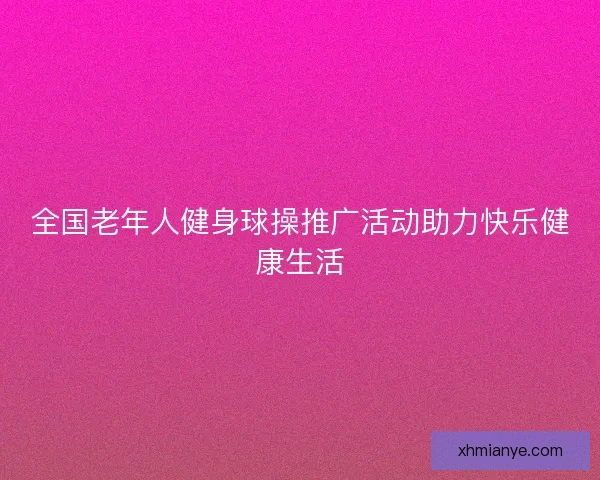 全国老年人健身球操推广活动助力快乐健康生活