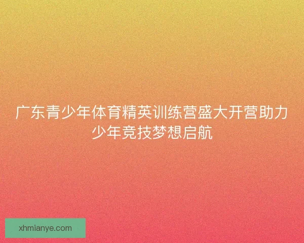 广东青少年体育精英训练营盛大开营助力少年竞技梦想启航 广东青少年体育精英训练营盛大开营助力少年竞技梦想启航