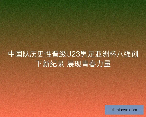 中国队历史性晋级U23男足亚洲杯八强创下新纪录 展现青春力量