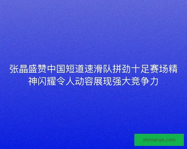 张晶盛赞中国短道速滑队拼劲十足赛场精神闪耀令人动容展现强大竞争力