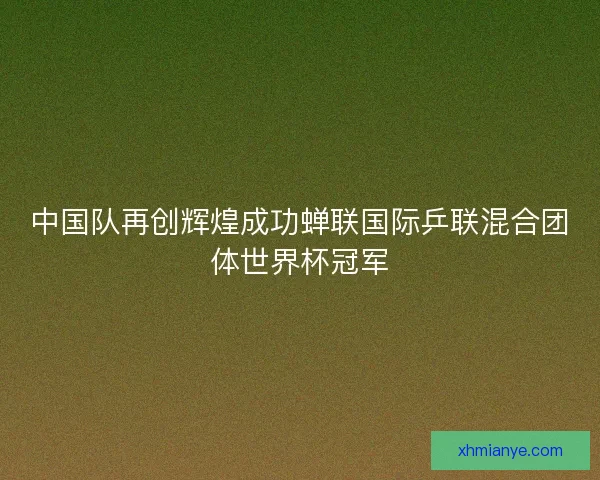 中国队再创辉煌成功蝉联国际乒联混合团体世界杯冠军 中国队再创辉煌成功蝉联国际乒联混合团体世界杯冠军
