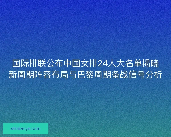 国际排联公布中国女排24人大名单揭晓新周期阵容布局与巴黎周期备战信号分析