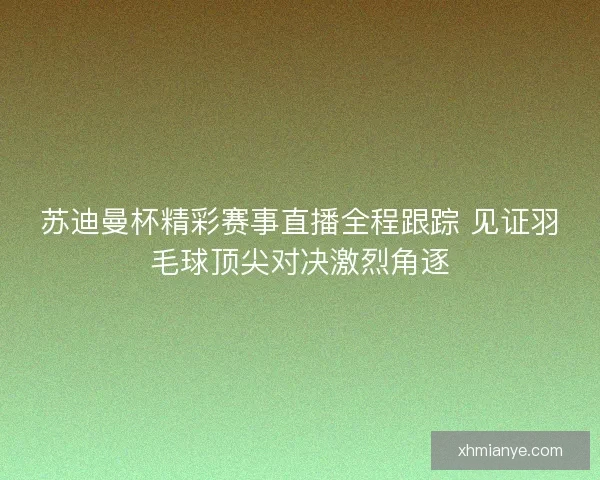苏迪曼杯精彩赛事直播全程跟踪 见证羽毛球顶尖对决激烈角逐
