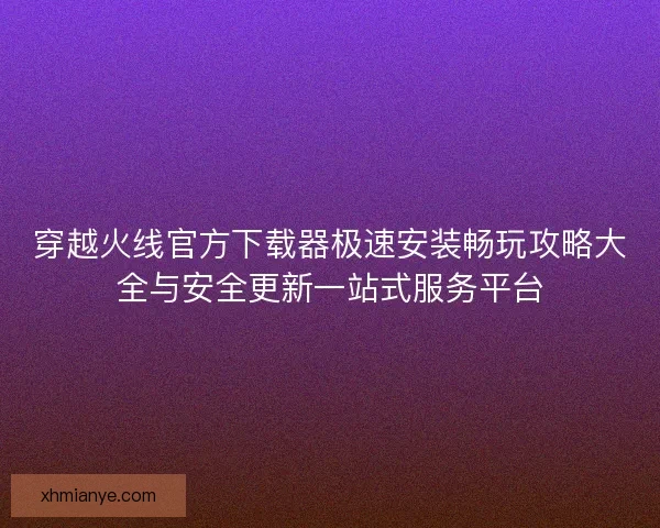 穿越火线官方下载器极速安装畅玩攻略大全与安全更新一站式服务平台 穿越火线官方下载器极速安装畅玩攻略大全与安全更新一站式服务平台
