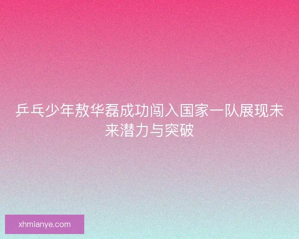 乒乓少年敖华磊成功闯入国家一队展现未来潜力与突破